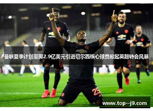 曼联夏季计划豪掷2.9亿美元引进切尔西核心球员掀起英超转会风暴